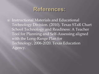 References:Instructional Materials and Educational Technology Division. (2010). Texas STaR Chart School Technology and Readiness: A Teacher Tool for Planning and Self-Assessing aligned with the Long-Range Plan for Technology, 2006-2020. Texas Education Agency.