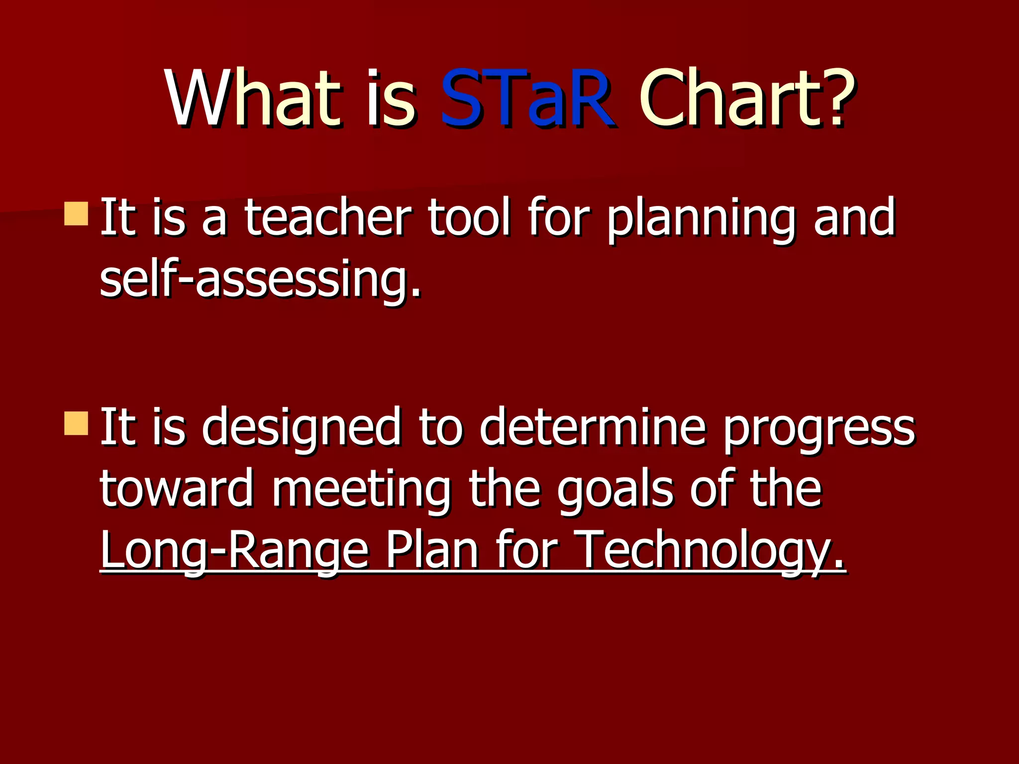 W hat  i s  STaR  Chart? It is a teacher tool for planning and self-assessing.  It is designed to determine progress toward meeting the goals of the  Long-Range Plan for Technology. 