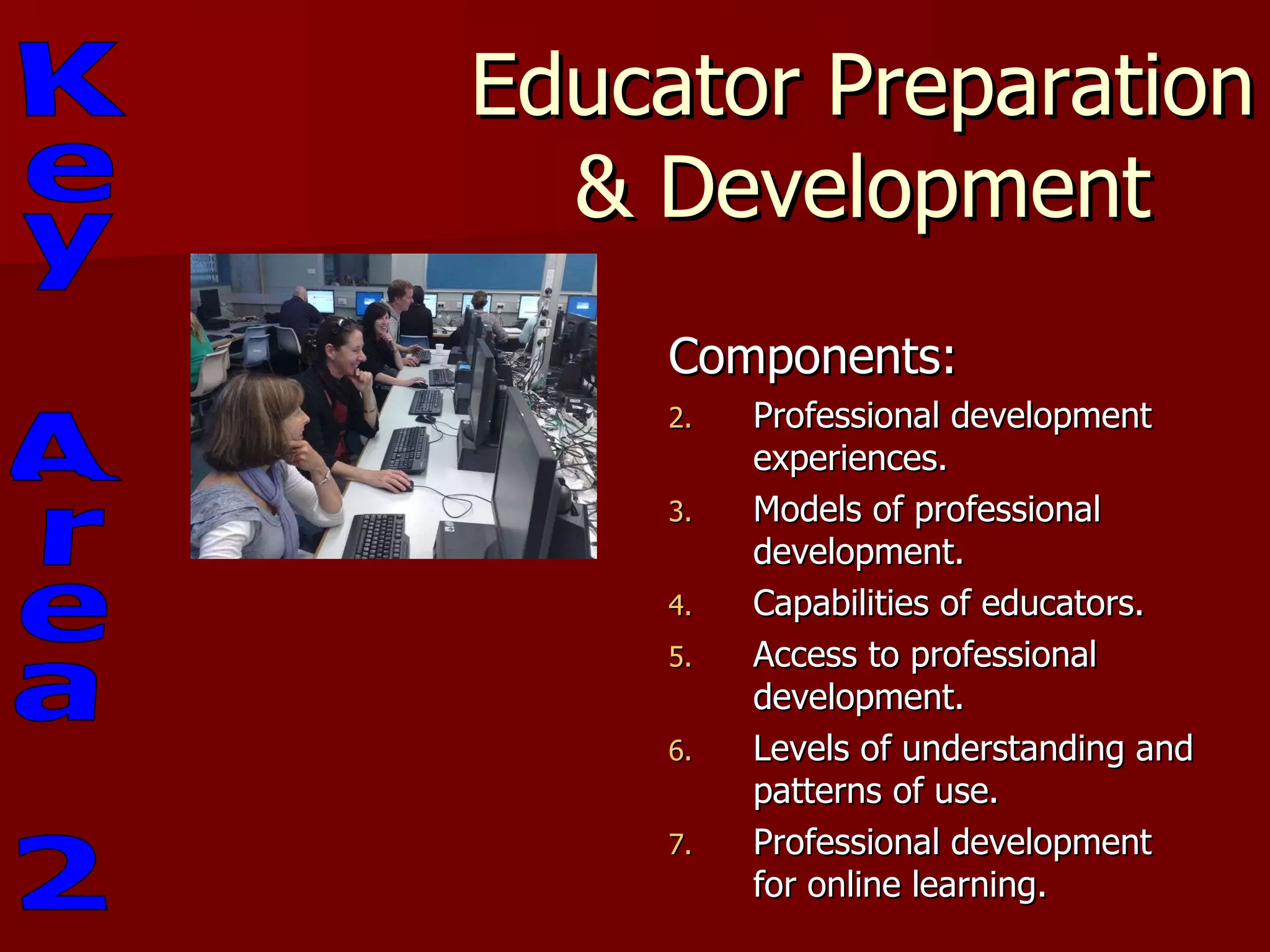 Educator Preparation & Development Components: Professional development experiences. Models of professional development. Capabilities of educators. Access to professional development. Levels of understanding and patterns of use. Professional development for online learning.  Key Area 2 