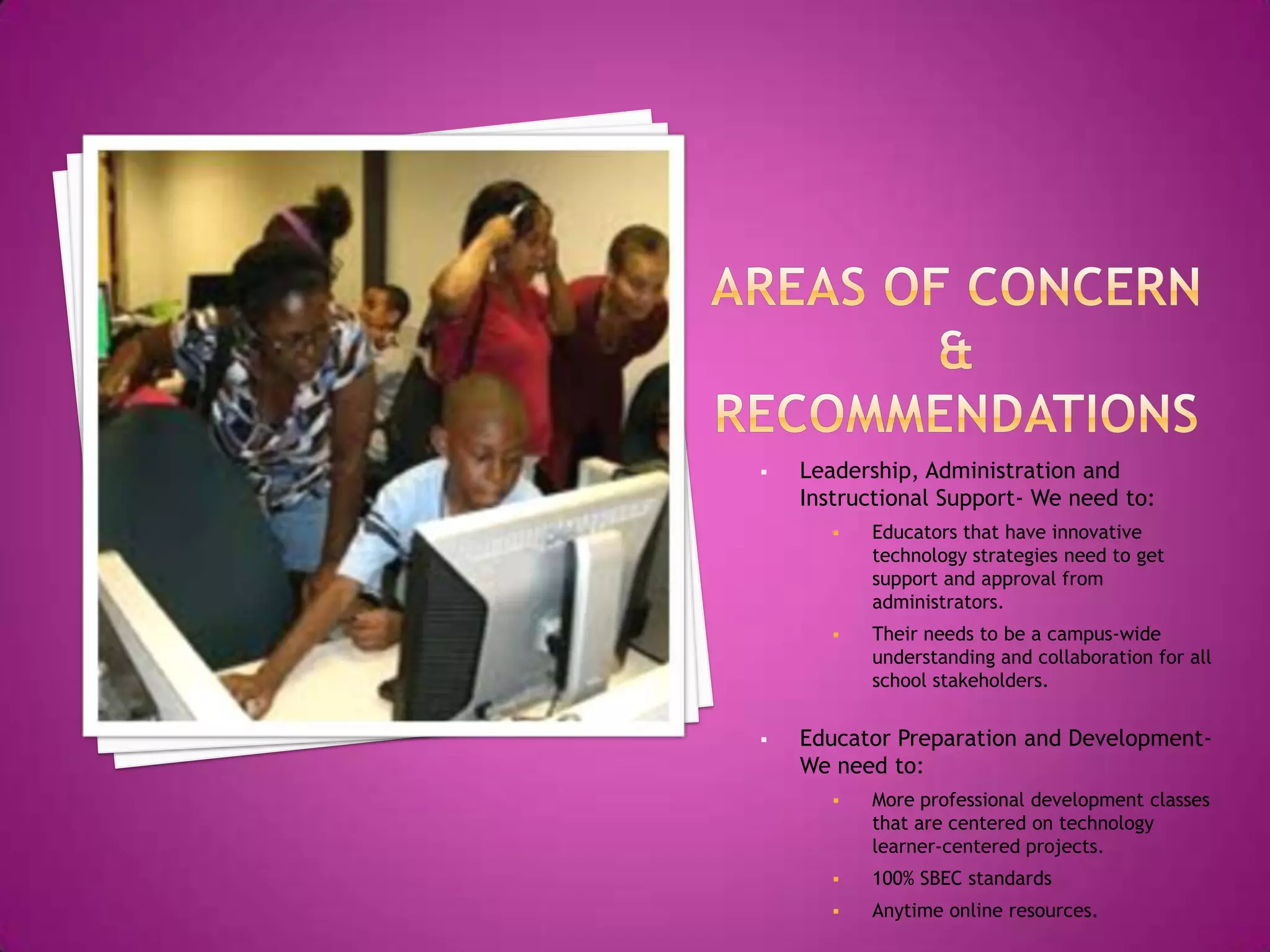    Leadership, Administration and
    Instructional Support- We need to:
          Educators that have innovative
           technology strategies need to get
           support and approval from
           administrators.
          Their needs to be a campus-wide
           understanding and collaboration for all
           school stakeholders.


   Educator Preparation and Development-
    We need to:
          More professional development classes
           that are centered on technology
           learner-centered projects.
          100% SBEC standards
          Anytime online resources.
 