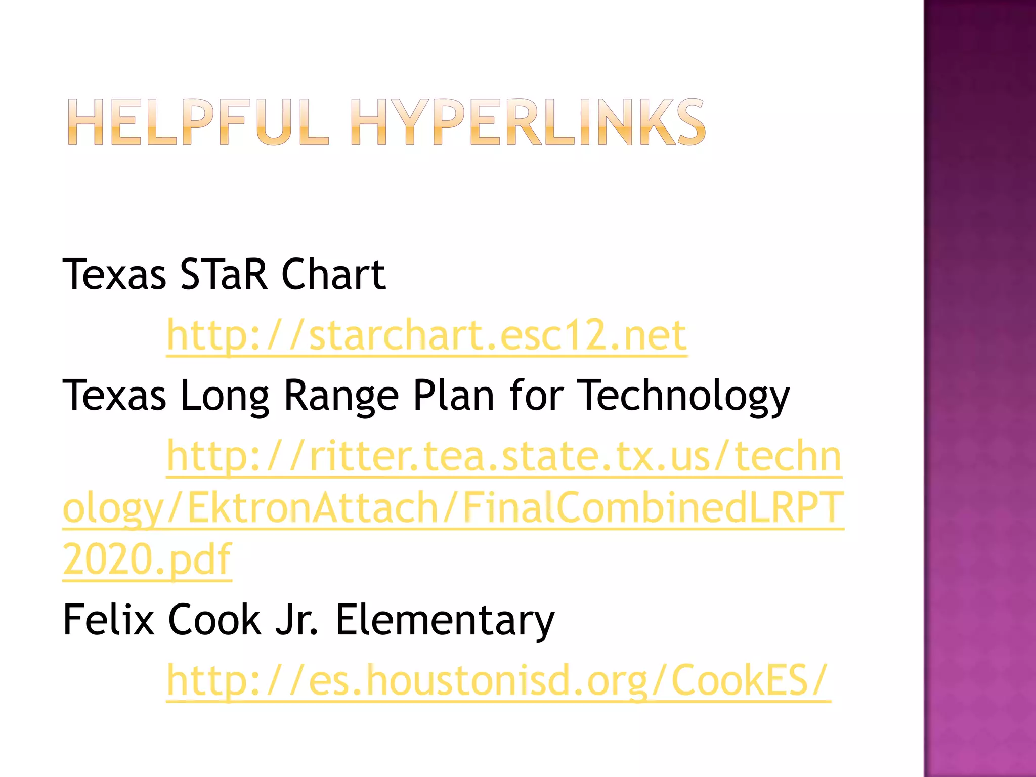 Texas STaR Chart
      http://starchart.esc12.net
Texas Long Range Plan for Technology
      http://ritter.tea.state.tx.us/techn
ology/EktronAttach/FinalCombinedLRPT
2020.pdf
Felix Cook Jr. Elementary
      http://es.houstonisd.org/CookES/
 