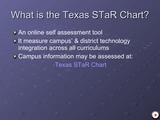 What is the Texas STaR Chart? An online self assessment tool  It measure campus’ & district technology integration across all curriculums Campus information may be assessed at:  Texas  STaR  Chart 