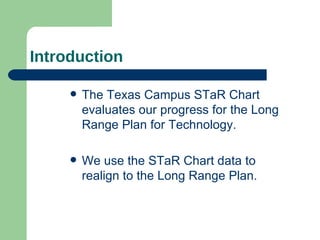 Introduction The Texas Campus STaR Chart evaluates our progress for the Long Range Plan for Technology.  We use the STaR Chart data to realign to the Long Range Plan.  