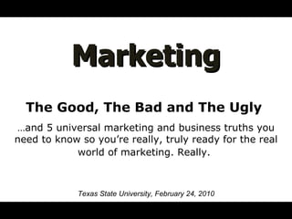 Marketing The Good, The Bad and The Ugly  … and 5 universal marketing and business truths you need to know so you’re really, truly ready for the real world of marketing. Really.   Texas State University, February 24, 2010 