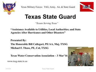 Texas State Guard
“Assistance Available to Utilities, Local Authorities; and State
Agencies After Hurricanes and Other Disasters”
Presented By:
The Honorable Bill Callegari, PE/AA, Maj, TXSG
Michael F. Thuss, PE, Col, TXSG
Texas Water Conservation Association – 3 Mar’16
2/15/16 1Texas State Guard
“Texans Serving Texas”
www.txsg.state.tx.us
Texas Military Forces: TAG; Army, Air, & State Guard
 
