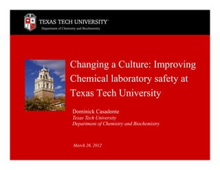 Department of Chemistry and Biochemistry




                   Changing a Culture: Improving
                   Chemical laboratory safety at
                   Texas Tech University
                     Dominick Casadonte
                     Texas Tech University
                     Department of Chemistry and Biochemistry



                     March 26, 2012
 