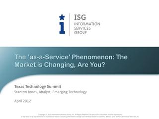 The „as-a-Service' Phenomenon: The
Market is Changing, Are You?


Texas Technology Summit
Stanton Jones, Analyst, Emerging Technology

April 2012


                           Copyright © 2012 Information Services Group, Inc. All Rights Reserved. No part of this document may be reproduced
   in any form or by any electronic or mechanical means, including information storage and retrieval devices or systems, without prior written permission from ISG, Inc.
 