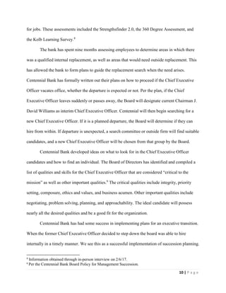 10 | P a g e
for jobs. These assessments included the Strengthsfinder 2.0, the 360 Degree Assessment, and
the Kolb Learning Survey.8
The bank has spent nine months assessing employees to determine areas in which there
was a qualified internal replacement, as well as areas that would need outside replacement. This
has allowed the bank to form plans to guide the replacement search when the need arises.
Centennial Bank has formally written out their plans on how to proceed if the Chief Executive
Officer vacates office, whether the departure is expected or not. Per the plan, if the Chief
Executive Officer leaves suddenly or passes away, the Board will designate current Chairman J.
David Williams as interim Chief Executive Officer. Centennial will then begin searching for a
new Chief Executive Officer. If it is a planned departure, the Board will determine if they can
hire from within. If departure is unexpected, a search committee or outside firm will find suitable
candidates, and a new Chief Executive Officer will be chosen from that group by the Board.
Centennial Bank developed ideas on what to look for in the Chief Executive Officer
candidates and how to find an individual. The Board of Directors has identified and compiled a
list of qualities and skills for the Chief Executive Officer that are considered “critical to the
mission” as well as other important qualities.9
The critical qualities include integrity, priority
setting, composure, ethics and values, and business acumen. Other important qualities include
negotiating, problem solving, planning, and approachability. The ideal candidate will possess
nearly all the desired qualities and be a good fit for the organization.
Centennial Bank has had some success in implementing plans for an executive transition.
When the former Chief Executive Officer decided to step down the board was able to hire
internally in a timely manner. We see this as a successful implementation of succession planning.
8
Information obtained through in-person interview on 2/6/17.
9
Per the Centennial Bank Board Policy for Management Succession.
 