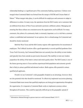 17 | P a g e
relationship banking is a significant part of the community banking experience. Cultures were
merged when Centennial Bank was formed from the merger of HCSB and Citizens Bank of
Slaton.17
When mergers take place, it can be difficult for employees and customers to adapt to
differences in culture. In many ways, the operations from the Hill Country serve customers that
are different from those of West Texas and tend to promote a different culture. Managing and
ensuring that these cultures are consistent across the organization can be difficult. For many
customers, the culture of a community bank is extremely important, so it is vital that a common
culture is established and maintained. In our opinion, this is a disadvantage for Centennial and
should be closely monitored.
Both the West Texas and the Hill Country regions offer opportunities for recruitment of
employees. The Lubbock locations offer a good opportunity to recruit qualified graduates from
Texas Tech University, but Centennial Bank does not currently have the ability to train lenders
and typically hires from outside (as previously discussed.) The inability to train new lenders
jeopardizes the ability of the bank to attract and retain quality talent. The Hill Country is one of
the fastest growing areas in Texas and has experienced both population and economic growth
that is likely to attract qualified and talented workers. Both regions offer potential to attract
qualified job applicants.
Overall, we see Centennial’s wide geographic footprint as an advantage, however; there
are also potential risks that should be monitored. To effectively implement succession planning,
Centennial Bank must ensure that qualified employees are being given opportunities throughout
the organization. It is imperative Centennial Bank works to implement common culture
throughout all locations. This could be especially difficult given the geographic spread of
17
Information obtained through in-person interview with Centennial Bank 2/15/17.
 