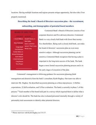 18 | P a g e
locations. Having multiple locations and regions presents unique opportunity, but also risks if not
properly monitored.
Describing the bank’s Board of Directors succession plan – the recruitment,
onboarding, and demographics of potential board members
Centennial Bank’s Board of Directors consists of ten
corporate directors and five advisory directors. Centennial
Bank is a very closely held bank with fewer than twenty-
five shareholders. Being such a closely held bank, can make
the board of directors’ succession plan an even more
sensitive subject. Although succession planning can be
sensitive, Centennial Bank recognizes that having a plan is
important to the long-term success of the bank. The bank
began a more formal succession planning process and is in
the early stages of execution of the plan.
Centennial’s management is following guidance for succession planning (both
management and directors) from the bank’s consultant, Keith Hughey. Our team was able to
interview Mr. Hughey. He described succession planning as a three-step process: 1) Define
expectations, 2) Self-evaluation, and 3) Peer evaluation. The bank is currently in phase 1 of this
process.18
Each member of the board took part in a survey which required them to define what a
director’s role should be. The bank has also evaluated personnel internally through a variety of
personality trait assessments to identify other potential directors.
18
Phone interview with Keith Hughey on 3/31/17.
 