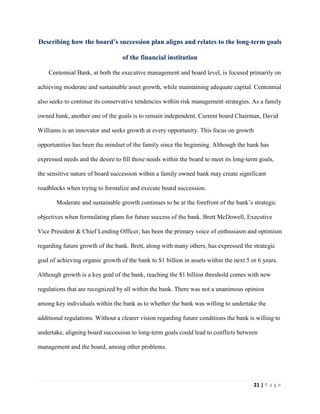 21 | P a g e
Describing how the board’s succession plan aligns and relates to the long-term goals
of the financial institution
Centennial Bank, at both the executive management and board level, is focused primarily on
achieving moderate and sustainable asset growth, while maintaining adequate capital. Centennial
also seeks to continue its conservative tendencies within risk management strategies. As a family
owned bank, another one of the goals is to remain independent. Current board Chairman, David
Williams is an innovator and seeks growth at every opportunity. This focus on growth
opportunities has been the mindset of the family since the beginning. Although the bank has
expressed needs and the desire to fill those needs within the board to meet its long-term goals,
the sensitive nature of board succession within a family owned bank may create significant
roadblocks when trying to formalize and execute board succession.
Moderate and sustainable growth continues to be at the forefront of the bank’s strategic
objectives when formulating plans for future success of the bank. Brett McDowell, Executive
Vice President & Chief Lending Officer, has been the primary voice of enthusiasm and optimism
regarding future growth of the bank. Brett, along with many others, has expressed the strategic
goal of achieving organic growth of the bank to $1 billion in assets within the next 5 or 6 years.
Although growth is a key goal of the bank, reaching the $1 billion threshold comes with new
regulations that are recognized by all within the bank. There was not a unanimous opinion
among key individuals within the bank as to whether the bank was willing to undertake the
additional regulations. Without a clearer vision regarding future conditions the bank is willing to
undertake, aligning board succession to long-term goals could lead to conflicts between
management and the board, among other problems.
 