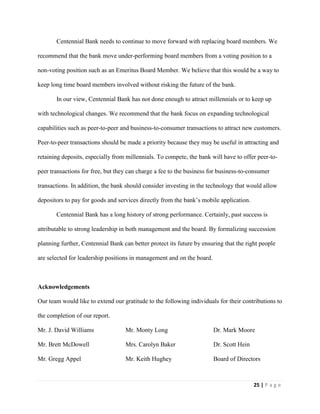 25 | P a g e
Centennial Bank needs to continue to move forward with replacing board members. We
recommend that the bank move under-performing board members from a voting position to a
non-voting position such as an Emeritus Board Member. We believe that this would be a way to
keep long time board members involved without risking the future of the bank.
In our view, Centennial Bank has not done enough to attract millennials or to keep up
with technological changes. We recommend that the bank focus on expanding technological
capabilities such as peer-to-peer and business-to-consumer transactions to attract new customers.
Peer-to-peer transactions should be made a priority because they may be useful in attracting and
retaining deposits, especially from millennials. To compete, the bank will have to offer peer-to-
peer transactions for free, but they can charge a fee to the business for business-to-consumer
transactions. In addition, the bank should consider investing in the technology that would allow
depositors to pay for goods and services directly from the bank’s mobile application.
Centennial Bank has a long history of strong performance. Certainly, past success is
attributable to strong leadership in both management and the board. By formalizing succession
planning further, Centennial Bank can better protect its future by ensuring that the right people
are selected for leadership positions in management and on the board.
Acknowledgements
Our team would like to extend our gratitude to the following individuals for their contributions to
the completion of our report.
Mr. J. David Williams
Mr. Brett McDowell
Mr. Gregg Appel
Mr. Monty Long
Mrs. Carolyn Baker
Mr. Keith Hughey
Dr. Mark Moore
Dr. Scott Hein
Board of Directors
 