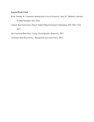 Sources/Works Cited
Koch, Timothy W. Community Banking from Crisis to Prosperity. Irmo, SC: Makawk, a division
of TWK Strategies, 2014. Print.
Uniform Bank Performance Report. Federal Deposit Insurance Corporation, 2016. Web. 1 Feb.
2017.
The Centennial Bank Story: Caring. Knowledgeable. Responsive. 2017.
Centennial Bank Board Policy: Management Succession Policy. 2016.
 