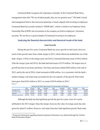 3 | P a g e
Centennial Bank recognizes the importance of people. In the Centennial Bank Story,
management states that “We are all about people, they are our greatest asset.” The bank’s board
and management believe that succession planning is closely aligned with investing in employees.
Centennial Bank has recently initiated a “KSOP plan”, which is similar to an Employee Stock
Ownership Plan (ESOP), but investments in the company are held in employees’ retirement
accounts. We see this as a good example of Centennial investing in its employees.
Analyzing the financial characteristics and historical trends of the bank
Asset Growth
During the past five years, Centennial Bank has seen a growth in total assets, however,
much of this growth came from a bank merger in 2013, which effectively doubled the size of the
bank. (Figure 1) Prior to the merger (year end 2012), Centennial had total assets of $412 million.
After the merger (year end 2013), the bank had total assets of $719 million. The largest area of
growth has been in net loans and leases. Net loans and leases totaled $264 million at the end of
2012, and by the end of 2016, it had increased to $490 million. As is consistent with the bank’s
modern strategy, real estate loans accounted for the vast majority of this growth. Real estate
loans grew from $165 million in 2012, to a total of $334 million in 2016.1
Although the bank has had significant growth the past five years, most of it can be
attributed to the 2013 merger. Since the merger, however, the value of average assets has only
grown by about $1 million. However, real estate loans have had significant growth. Real estate
1
Numerical information regarding financial statement information was obtained through the Uniform
Bank Performance Report.
Figure 1
 