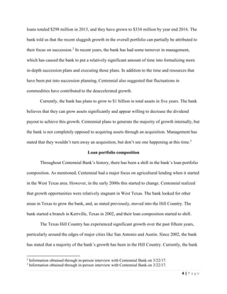 4 | P a g e
loans totaled $298 million in 2013, and they have grown to $334 million by year end 2016. The
bank told us that the recent sluggish growth in the overall portfolio can partially be attributed to
their focus on succession.2
In recent years, the bank has had some turnover in management,
which has caused the bank to put a relatively significant amount of time into formalizing more
in-depth succession plans and executing those plans. In addition to the time and resources that
have been put into succession planning, Centennial also suggested that fluctuations in
commodities have contributed to the deaccelerated growth.
Currently, the bank has plans to grow to $1 billion in total assets in five years. The bank
believes that they can grow assets significantly and appear willing to decrease the dividend
payout to achieve this growth. Centennial plans to generate the majority of growth internally, but
the bank is not completely opposed to acquiring assets through an acquisition. Management has
stated that they wouldn’t turn away an acquisition, but don’t see one happening at this time.3
Loan portfolio composition
Throughout Centennial Bank’s history, there has been a shift in the bank’s loan portfolio
composition. As mentioned, Centennial had a major focus on agricultural lending when it started
in the West Texas area. However, in the early 2000s this started to change. Centennial realized
that growth opportunities were relatively stagnant in West Texas. The bank looked for other
areas in Texas to grow the bank, and, as stated previously, moved into the Hill Country. The
bank started a branch in Kerrville, Texas in 2002, and their loan composition started to shift.
The Texas Hill Country has experienced significant growth over the past fifteen years,
particularly around the edges of major cities like San Antonio and Austin. Since 2002, the bank
has stated that a majority of the bank’s growth has been in the Hill Country. Currently, the bank
2
Information obtained through in-person interview with Centennial Bank on 3/22/17.
3
Information obtained through in-person interview with Centennial Bank on 3/22/17.
 