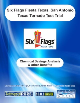 Six Flags Fiesta Texas, San Antonio 
Texas Tornado Test Trial 
Chemical Savings Analysis 
& other Benefits 
PPrreeppaarreedd bbyy VViissiioonn DDeessiiggnn,, SSaann AAnnttoonniioo,, TTeexxaass ddeeaalleerr ooff CClleeaarrwwaatteerr EEnnvviirroo TTeecchh 
 