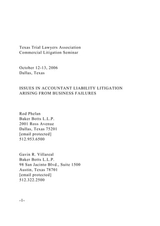 Texas Trial Lawyers Association
Commercial Litigation Seminar
October 12-13, 2006
Dallas, Texas
ISSUES IN ACCOUNTANT LIABILITY LITIGATION
ARISING FROM BUSINESS FAILURES
Rod Phelan
Baker Botts L.L.P.
2001 Ross Avenue
Dallas, Texas 75201
[email protected]
512.953.6500
Gavin R. Villareal
Baker Botts L.L.P.
98 San Jacinto Blvd., Suite 1500
Austin, Texas 78701
[email protected]
512.322.2500
-1-
 