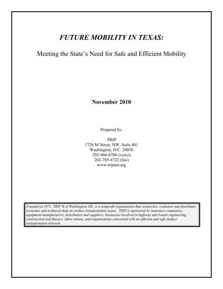 FUTURE MOBILITY IN TEXAS:
Meeting the State’s Need for Safe and Efficient Mobility
November 2010
Prepared by:
TRIP
1726 M Street, NW, Suite 401
Washington, D.C. 20036
202-466-6706 (voice)
202-785-4722 (fax)
www.tripnet.org
Founded in 1971, TRIP ® of Washington, DC, is a nonprofit organization that researches, evaluates and distributes
economic and technical data on surface transportation issues. TRIP is sponsored by insurance companies,
equipment manufacturers, distributors and suppliers; businesses involved in highway and transit engineering,
construction and finance; labor unions; and organizations concerned with an efficient and safe surface
transportation network.
 