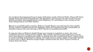 An accident that happened just 2 and a half miles south of Grand Falls, Texas left three
people dead and three hospitalized. The fatalities and injuries are the result of a two
vehicle accident that happened on state Highway 18, according to the records of the
Texas Department of Public Safety.
Based on available police reports, Rebecca Leigh Dugas was driving her late-model
Toyota vehicle northbound on the highway when she crashed into the automobile of
Jennifer Limon who was driving a 2010 Toyota in southbound traffic.
It appears that as Rebecca Leigh Dugas was trying to negotiate a turn, she over-
corrected and lost control of her vehicle. Her vehicle started to skid sideways and she
went from being in northbound traffic to sliding into the southbound lanes. Limon tried
to avoid colliding with Dugas’s vehicle and took evasive action, which eventually led her
to drive into a ditch. Rebecca Leigh Dugas collided with the 2010 Toyota Corolla of
Limon from the front.
 