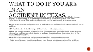 Every year, there are thousands of automobile accidents on Texas roads. Thankfully, the vast
majority of them end up in only minor property damage and minor injuries. The Texas
Department of Motor Vehicles encourages drivers to take certain steps after an accident.
• First, make sure that everyone is safe in your car as well as in the other vehicles involved in the
accident.
• Next, administer first aid or request the assistance of first responders.
• Once it is determined that everyone is safe, exchange names, phone numbers, driver’s license
information, and insurance information as well as a complete vehicle description of all of the
vehicles that are involved.
• Get the names, addresses, and phone numbers of all witnesses of the accident.
• Take note of weather conditions and other contributing factors at the time of the accident.
 