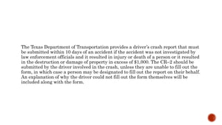 The Texas Department of Transportation provides a driver’s crash report that must
be submitted within 10 days of an accident if the accident was not investigated by
law enforcement officials and it resulted in injury or death of a person or it resulted
in the destruction or damage of property in excess of $1,000. The CR–2 should be
submitted by the driver involved in the crash, unless they are unable to fill out the
form, in which case a person may be designated to fill out the report on their behalf.
An explanation of why the driver could not fill out the form themselves will be
included along with the form.
 