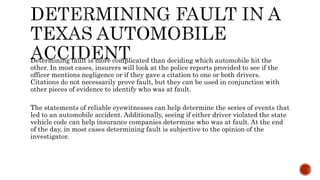 Determining fault is more complicated than deciding which automobile hit the
other. In most cases, insurers will look at the police reports provided to see if the
officer mentions negligence or if they gave a citation to one or both drivers.
Citations do not necessarily prove fault, but they can be used in conjunction with
other pieces of evidence to identify who was at fault.
The statements of reliable eyewitnesses can help determine the series of events that
led to an automobile accident. Additionally, seeing if either driver violated the state
vehicle code can help insurance companies determine who was at fault. At the end
of the day, in most cases determining fault is subjective to the opinion of the
investigator.
 