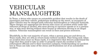 In Texas, a driver who causes an automobile accident that results in the death of
passengers and their vehicle, pedestrians walking on the street, or occupants of
other vehicles may be charged with vehicular manslaughter or vehicular homicide.
These charges are appropriate for drivers who cause an accident while under the
influence of drugs or alcohol, who were driving at excessive speeds or in a careless
way, or who were driving without their license or otherwise driving in an illegal
manner. Vehicular manslaughter can result in fines and prison sentences.
Thankfully, in the vast majority of cases, when a person goes out and drives on
Texas roads, they are able to return home without incident. That being said, when
an accident does occur on Texas roads, it is imperative that drivers understand the
steps that they need to take in order to properly report the accident to law
enforcement officials and to their insurance company. Understanding car accident
law in Texas can take some of the stress and frustration out of an automobile
accident.
 
