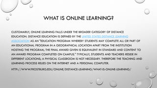 WHAT IS ONLINE LEARNING?
CUSTOMARILY, ONLINE LEARNING FALLS UNDER THE BROADER CATEGORY OF DISTANCE
EDUCATION. DISTANCE EDUCATION IS DEFINED BY THE UNITED STATES DISTANCE LEARNING
ASSOCIATION AS AN "EDUCATION PROGRAM WHEREBY STUDENTS MAY COMPLETE ALL OR PART OF
AN EDUCATIONAL PROGRAM IN A GEOGRAPHICAL LOCATION APART FROM THE INSTITUTION
HOSTING THE PROGRAM; THE FINAL AWARD GIVEN IS EQUIVALENT IN STANDARD AND CONTENT TO
AN AWARD PROGRAM COMPLETED ON CAMPUS." TYPICALLY, STUDENTS AND TEACHERS RESIDE IN
DIFFERENT LOCATIONS; A PHYSICAL CLASSROOM IS NOT NECESSARY. THEREFORE THE TEACHING AND
LEARNING PROCESS RELIES ON THE INTERNET AND A PERSONAL COMPUTER.
HTTP://WWW.FROSTBURG.EDU/ONLINE/DISTANCE-LEARNING/WHAT-IS-ONLINE-LEARNING/

 
