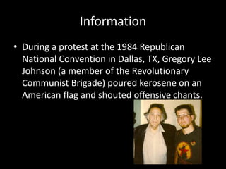 Information
• During a protest at the 1984 Republican
National Convention in Dallas, TX, Gregory Lee
Johnson (a member of the Revolutionary
Communist Brigade) poured kerosene on an
American flag and shouted offensive chants.
 