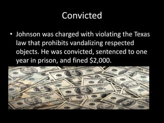 Convicted
• Johnson was charged with violating the Texas
law that prohibits vandalizing respected
objects. He was convicted, sentenced to one
year in prison, and fined $2,000.
 