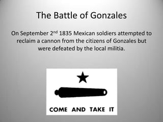 The Battle of Gonzales
On September 2nd 1835 Mexican soldiers attempted to
 reclaim a cannon from the citizens of Gonzales but
         were defeated by the local militia.
 