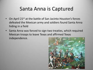 Santa Anna is Captured
• On April 21st at the battle of San Jacinto Houston’s forces
  defeated the Mexican army and soldiers found Santa Anna
  hiding in a field
• Santa Anna was forced to sign two treaties, which required
  Mexican troops to leave Texas and affirmed Texas
  independence.
 