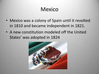Mexico
• Mexico was a colony of Spain until it revolted
  in 1810 and became independent in 1821.
• A new constitution modeled off the United
  States’ was adopted in 1824
 
