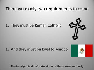 There were only two requirements to come


1. They must be Roman Catholic




1. And they must be loyal to Mexico



  The immigrants didn’t take either of those rules seriously
 