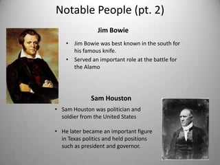 Notable People (pt. 2)
                Jim Bowie
    • Jim Bowie was best known in the south for
      his famous knife.
    • Served an important role at the battle for
      the Alamo




              Sam Houston
• Sam Houston was politician and
  soldier from the United States

• He later became an important figure
  in Texas politics and held positions
  such as president and governor.
 