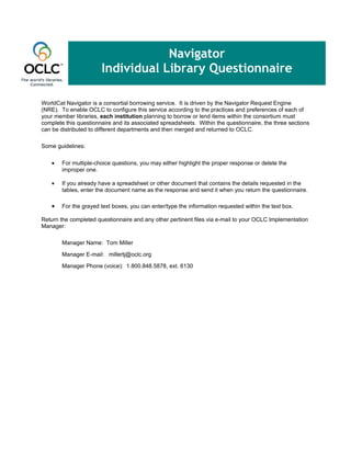 Navigator
                       Individual Library Questionnaire

WorldCat Navigator is a consortial borrowing service. It is driven by the Navigator Request Engine
(NRE). To enable OCLC to configure this service according to the practices and preferences of each of
your member libraries, each institution planning to borrow or lend items within the consortium must
complete this questionnaire and its associated spreadsheets. Within the questionnaire, the three sections
can be distributed to different departments and then merged and returned to OCLC.

Some guidelines:

    •   For multiple-choice questions, you may either highlight the proper response or delete the
        improper one.

    •   If you already have a spreadsheet or other document that contains the details requested in the
        tables, enter the document name as the response and send it when you return the questionnaire.

    •   For the grayed text boxes, you can enter/type the information requested within the text box.

Return the completed questionnaire and any other pertinent files via e-mail to your OCLC Implementation
Manager:

        Manager Name: Tom Miller

        Manager E-mail: millertj@oclc.org

        Manager Phone (voice): 1.800.848.5878, ext. 6130
 