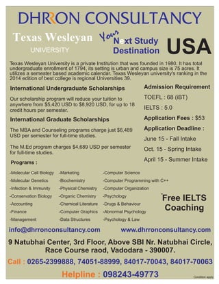 r
ouNext Study
Texas Wesleyan Y
UNIVERSITY

USA

Destination

Texas Wesleyan University is a private Institution that was founded in 1980. It has total
undergraduate enrollment of 1794, its setting is urban and campus size is 75 acres. It
utilizes a semester based academic calendar. Texas Wesleyan university's ranking in the
2014 edition of best college is regional Universities 39.

International Undergraduate Scholarships

Admission Requirement

Our scholarship program will reduce your tuition to
anywhere from $5,420 USD to $8,920 USD, for up to 18
credit hours per semester.

TOEFL : 68 (iBT)

International Graduate Scholarships

Application Fees : $53

The MBA and Counseling programs charge just $6,489
USD per semester for full-time studies.

Application Deadline :

The M.Ed program charges $4,689 USD per semester
for full-time studies.

Oct. 15 - Spring Intake

IELTS : 5.0

June 15 - Fall Intake

April 15 - Summer Intake

Programs :
-Molecular Cell Biology

-Marketing

-Computer Science

-Molecular Genetics

-Biochemistry

-Computer Programming with C++

-Infection & Immunity

-Physical Chemistry

-Computer Organization

-Conservation Biology

-Organic Chemistry

-Psychology

-Accounting

-Chemical Literature

-Drugs & Behaviour

-Finance

-Computer Graphics

-Abnormal Psychology

-Management

-Data Structures

-Psychology & Law

info@dhrronconsultancy.com

.

*

Free IELTS
Coaching

www.dhrronconsultancy.com

.

9 Natubhai Center, 3rd Floor, Above SBI Nr. Natubhai Circle,
Race Course raod, Vadodara - 390007.
Call : 0265-2399888, 74051-88999, 84017-70043, 84017-70063

Helpline : 098243-49773

Condition apply

 