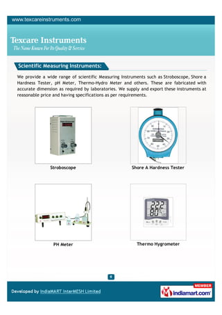 Scientific Measuring Instruments:

We provide a wide range of scientific Measuring Instruments such as Stroboscope, Shore a
Hardness Tester, pH Meter, Thermo-Hydro Meter and others. These are fabricated with
accurate dimension as required by laboratories. We supply and export these instruments at
reasonable price and having specifications as per requirements.




               Stroboscope                           Shore A Hardness Tester




                 PH Meter                               Thermo Hygrometer
 