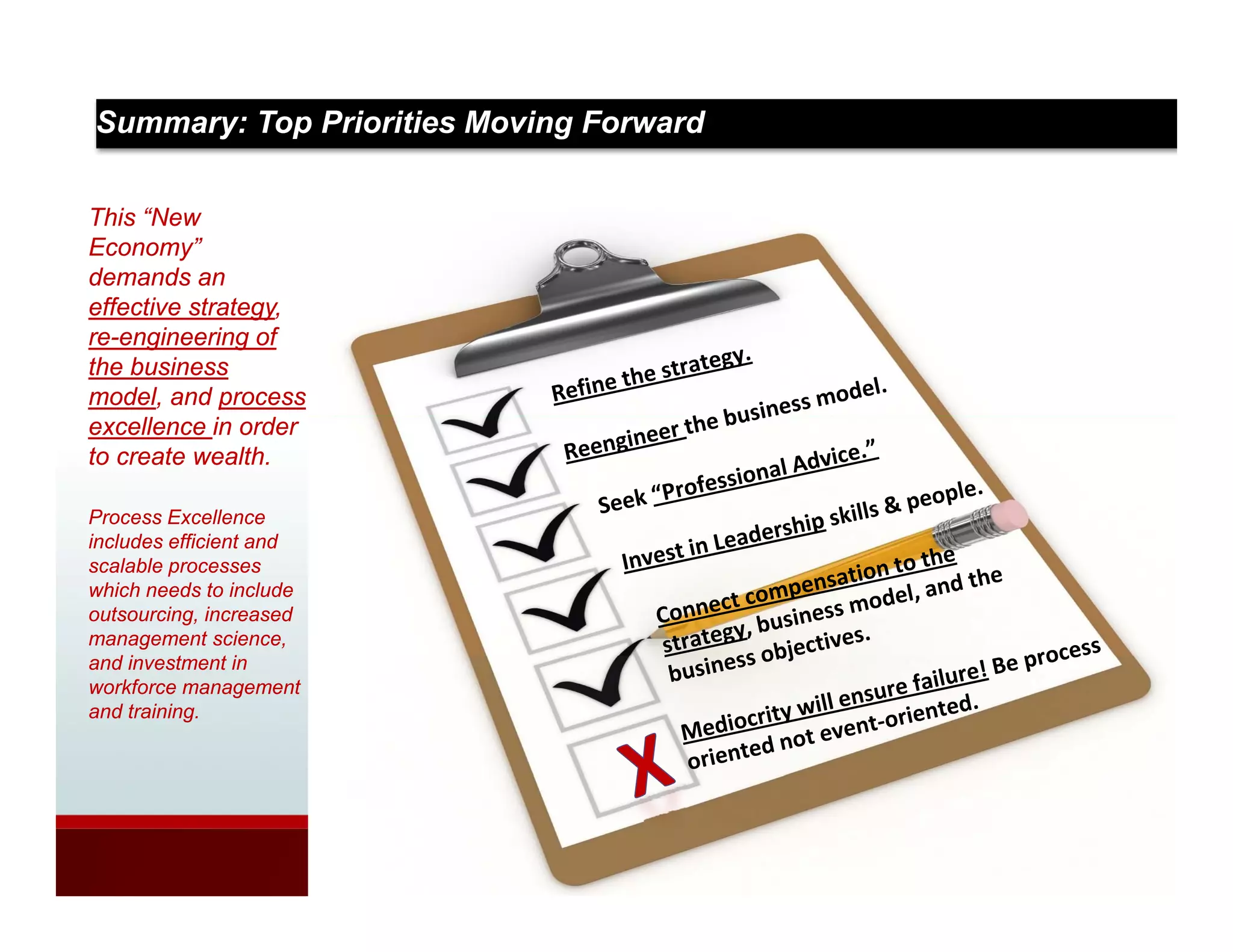 Summary: Top Priorities Moving Forward

This “New
Economy”
demands an
effective strategy,
re-engineering of
the business
model, and process
excellence in order
to create wealth.

Process Excellence
includes ffi i t d
i l d efficient and
scalable processes
which needs to include
outsourcing, increased
management science,
and i
   d investment i
          t    t in
workforce management
and training.
 