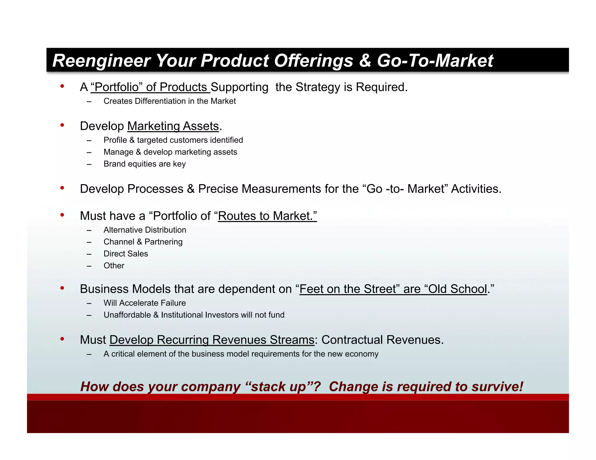 Reengineer Your Product Offerings & Go-To-Market
•   A “Portfolio” of Products Supporting the Strategy is Required
                                                         Required.
     –   Creates Differentiation in the Market


•   Develop Marketing Assets.
     –   Profile & targeted customers identified
                      g
     –   Manage & develop marketing assets
     –   Brand equities are key


•   Develop Processes & Precise Measurements for the “Go -to- Market” Activities.

•   Must have a “Portfolio of “Routes to Market.”
     –   Alternative Distribution
     –   Channel & Partnering
     –   Direct Sales
     –   Other

•   Business Models that are dependent on “Feet on the Street” are “Old School.”
     –   Will Accelerate Failure
     –   Unaffordable & Institutional Investors will not fund


•   Must Develop Recurring Revenues Streams: Contractual Revenues.
     –   A critical element of the business model requirements for the new economy



    How does your company “stack up”? Change is required to survive!
 