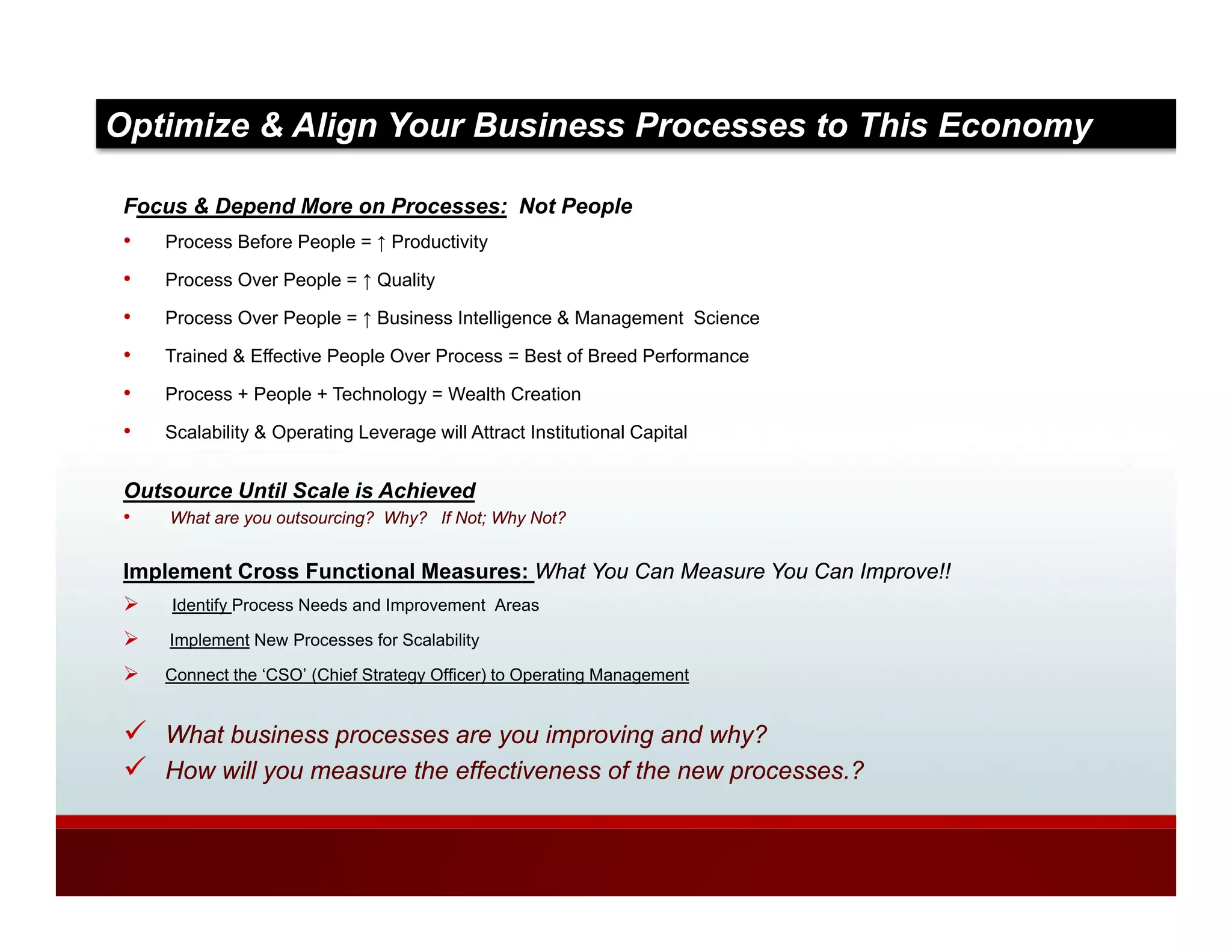 Optimize & Align Your Business Processes to This Economy

 Focus & Depend More on Processes: Not People
 •   Process Before People = ↑ Productivity

 •   Process Over People = ↑ Quality

 •   Process Over People = ↑ Business Intelligence & Management Science

 •   Trained & Effective People Over Process = Best of Breed Performance

 •   Process + People + Technology = Wealth Creation

 •   Scalability & Operating Leverage will Attract Institutional Capital


 Outsource Until Scale is Achieved
 •   What are you outsourcing? Why? If Not; Why Not?


 Implement Cross Functional Measures: What You Can Measure You Can Improve!!
     Identify Process Needs and Improvement Areas

     Implement New Processes for Scalability

     Connect the ‘CSO’ (Chief Strategy Officer) to Operating Management


     What business processes are you improving and why?
     How will you measure the effectiveness of the new processes ?
                                                       processes.?
 