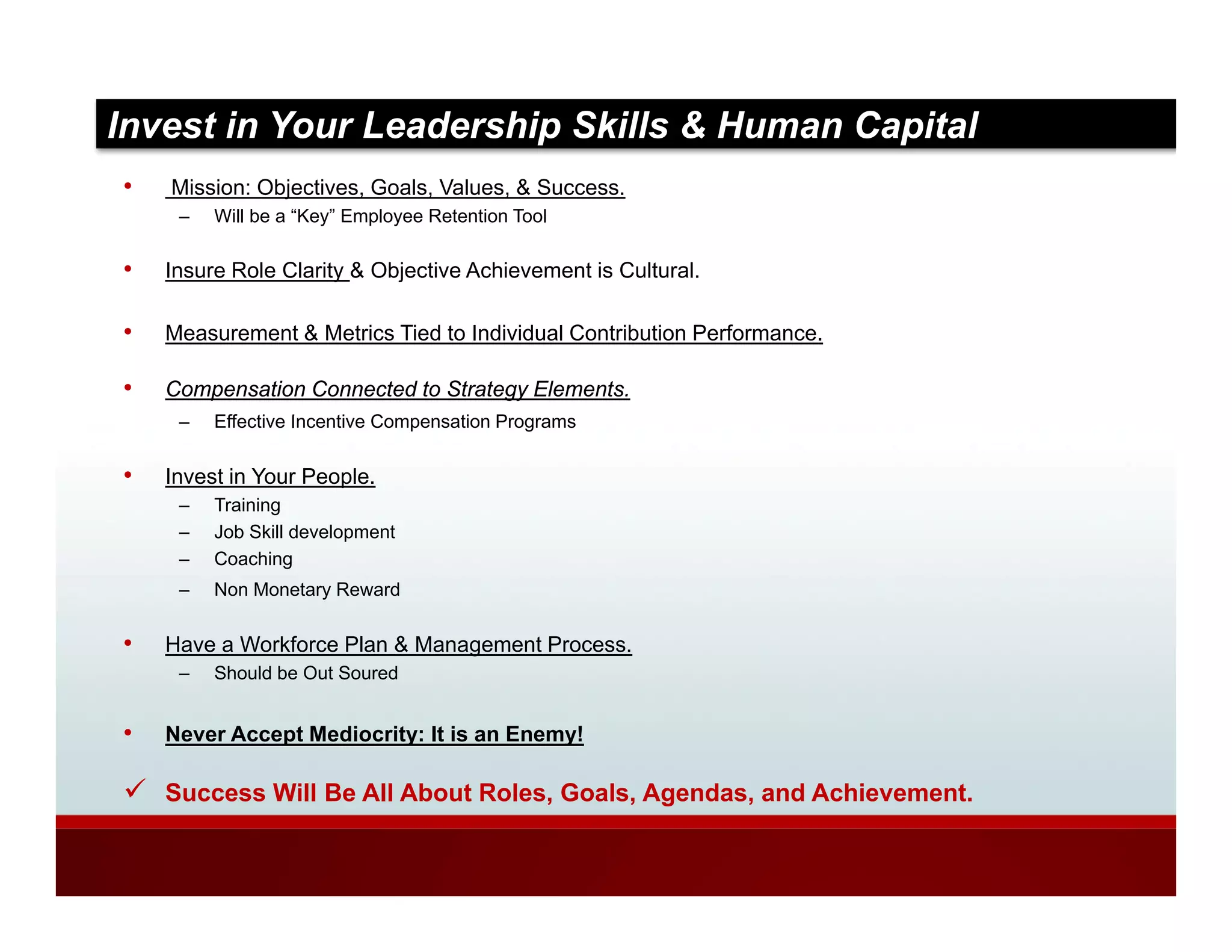 Invest in Your Leadership Skills & Human Capital
•   Mission: Objectives, Goals, Values, & Success.
     –   Will be a “Key” Employee Retention Tool

•   Insure Role Clarity & Objective Achievement is Cultural.

•   Measurement & Metrics Tied to Individual Contribution Performance.

•   Compensation Connected to Strategy Elements.
     –   Effective I
         Eff ti Incentive Compensation Programs
                     ti C         ti P


•   Invest in Your People.
     –   Training
     –   Job Skill development
     –   Coaching
     –   Non Monetary Reward

•   Have a Workforce Plan & Management Process.
                                g
     –   Should be Out Soured


•   Never Accept Mediocrity: It is an Enemy!

    Success Will Be All About Roles, Goals, Agendas, and Achievement.
 