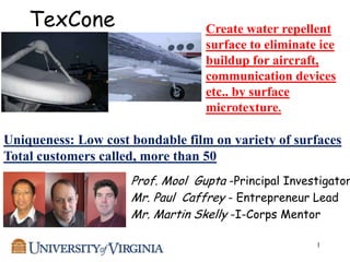 TexCone                       Create water repellent
                                  surface to eliminate ice
                                  buildup for aircraft,
                                  communication devices
                                  etc.. by surface
                                  microtexture.

Uniqueness: Low cost bondable film on variety of surfaces
Total customers called, more than 50
                     Prof. Mool Gupta -Principal Investigator
                     Mr. Paul Caffrey - Entrepreneur Lead
                     Mr. Martin Skelly -I-Corps Mentor

                                                      1
 