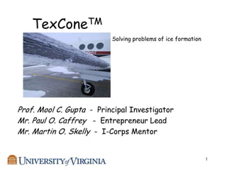 TexConeTM
                          Solving problems of ice formation




Prof. Mool C. Gupta - Principal Investigator
Mr. Paul O. Caffrey - Entrepreneur Lead
Mr. Martin O. Skelly - I-Corps Mentor


                                                              1
 