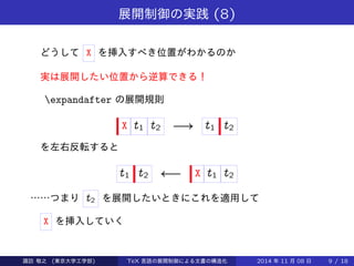 展開制御の実践(8) 
どうしてX を挿入すべき位置がわかるのか 
実は展開したい位置から逆算できる！ 
expandafter の展開規則 
X t1 t2 ! t1 t2 
を左右反転すると 
t1 t2   X t1 t2 
……つまりt2 を展開したいときにこれを適用して 
X を挿入していく 
Takashi SUWA (東京大学工学部) TeX 言語の展開制御による文書の構造化2014 年11 月08 日9 / 20 
 