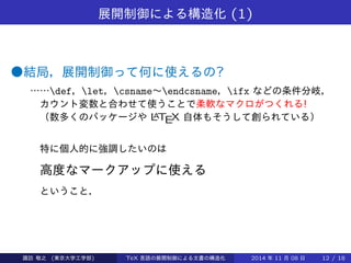 展開制御による構造化(1) 
●結局，展開制御って何に使えるの? 
……def，let，csname～endcsname，ifx などの条件分岐， 
カウント変数と合わせて使うことで柔軟なマクロがつくれる! 
（数多くのパッケージやLATEX 自体もそうして創られている） 
特に個人的に強調したいのは 
高度なマークアップに使える 
ということ． 
Takashi SUWA (東京大学工学部) TeX 言語の展開制御による文書の構造化2014 年11 月08 日12 / 20 
 