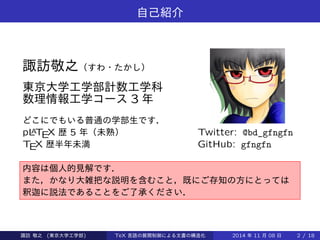 自己紹介 
Takashi SUWA 
東京大学工学部計数工学科 
数理情報工学コース3 年 
どこにでもいる普通の学部生です． 
pLATEX 歴5 年（未熟） 
TEX 歴半年未満 
このスライドは，発表し 
た際に省略した部分の追 
加，一部情報の削除など 
を施しております． 
内容は個人的見解です． 
また，かなり大雑把な説明を含むこと，既にご存知の方にとっては 
釈迦に説法であることをご了承ください． 
Takashi SUWA (東京大学工学部) TeX 言語の展開制御による文書の構造化2014 年11 月08 日2 / 20 
 
