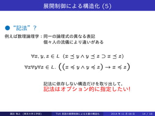 展開制御による構造化(5) 
●“記法”? 
例えば数理論理学：同一の論理式の異なる表記 
個々人の流儀により違いがある 
8x; y; z 2 L (x  y ^ y  z ff x  z) 
8x8y8z 2 L: ((x ≼ y ^ y ≼ z) ! x ≼ z) 
記法に依存しない構造だけを取り出して， 
記法はオプション的に指定したい! 
Takashi SUWA (東京大学工学部) TeX 言語の展開制御による文書の構造化2014 年11 月08 日14 / 20 
 