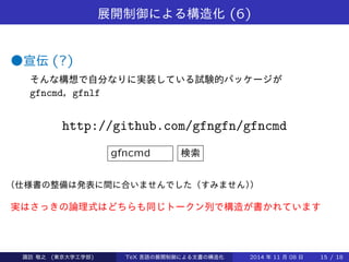 展開制御による構造化(6) 
●宣伝(?) 
そんな構想で自分なりに実装している試験的パッケージが 
gfncmd，gfnlf 
http://github.com/gfngfn/gfncmd 
gfncmd 検索 
（仕様書の整備は発表に間に合いませんでした（すみません）） 
実はさっきの論理式はどちらも同じトークン列で構造が書かれています 
Takashi SUWA (東京大学工学部) TeX 言語の展開制御による文書の構造化2014 年11 月08 日15 / 20 
 