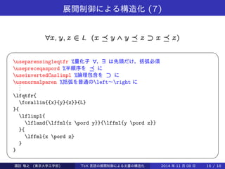展開制御による構造化(7) 
8x; y; z 2 L (x  y ^ y  z ff x  z) 
  
useparensingleqtfr %量化子8，9 は先頭だけ，括弧必須 
usepreceqaspord %半順序を に 
useinvertedCaslimpl %論理包含をff に 
usenormalparen %括弧を普通のleft～right に... 
lfqtfr{ 
forallin{{x}{y}{z}}{L} 
}{ 
lflimpl{ 
lfland{lffml{x pord y}}{lffml{y pord z}} 
}{ 
lffml{x pord z} 
} 
} 
Takashi SUWA (東京大学工学部) TeX 言語の展開制御による文書の構造化2014 年11 月08 日16 / 20 
 